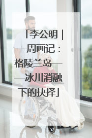 李公明｜一周画记：格陵兰岛——冰川消融下的抉择