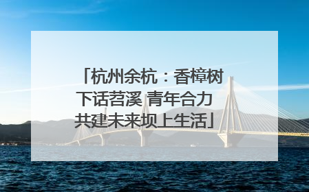 杭州余杭：香樟树下话苕溪 青年合力共建未来坝上生活