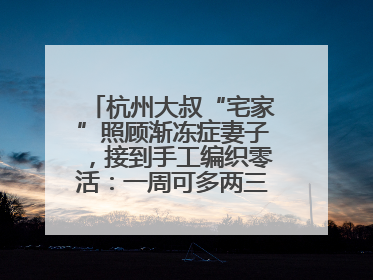 杭州大叔“宅家”照顾渐冻症妻子，接到手工编织零活：一周可多两三百元收入
