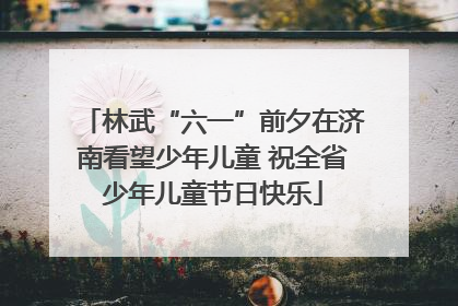 林武“六一”前夕在济南看望少年儿童 祝全省少年儿童节日快乐