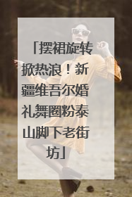 摆裙旋转掀热浪！新疆维吾尔婚礼舞圈粉泰山脚下老街坊