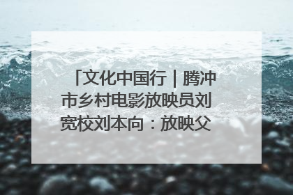 文化中国行｜腾冲市乡村电影放映员刘宽校刘本向：放映父子兵 接力光影梦