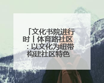 文化书院进行时丨体育路社区：以文化为纽带 构建社区特色文化生态