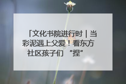 文化书院进行时｜当彩泥遇上父爱！看东方社区孩子们 “捏” 出心目中的爸爸