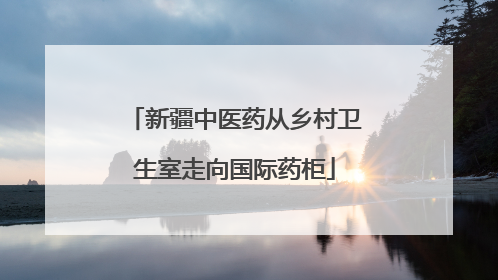 新疆中医药从乡村卫生室走向国际药柜