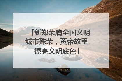 新郑荣膺全国文明城市殊荣，黄帝故里擦亮文明底色