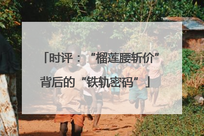 时评：“榴莲腰斩价”背后的“铁轨密码”