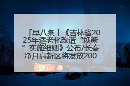 早八条丨《吉林省2025年适老化改造“焕新”实施细则》公布/长春净月高新区将发放200万元汽车消费券！