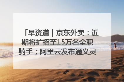 早资道｜京东外卖：近期将扩招至15万名全职骑手；阿里云发布通义灵码AI IDE