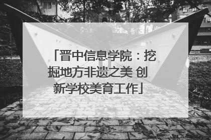 晋中信息学院：挖掘地方非遗之美 创新学校美育工作