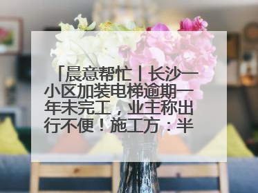 晨意帮忙丨长沙一小区加装电梯逾期一年未完工，业主称出行不便！施工方：半月内完工