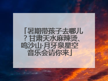 暑期带孩子去哪儿？甘肃天水麻辣烫、鸣沙山·月牙泉星空音乐会请你来