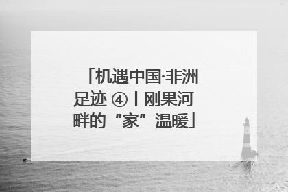 机遇中国·非洲足迹 ④丨刚果河畔的“家”温暖