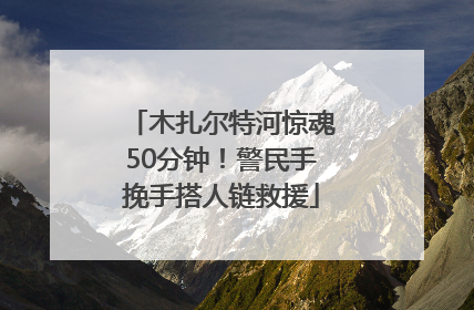 木扎尔特河惊魂50分钟！警民手挽手搭人链救援