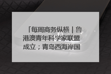 每周商务纵横｜鲁港澳青年科学家联盟成立；青岛西海岸国际能源自贸港启用