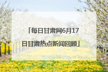每日甘肃网6月17日甘肃热点新闻回顾
