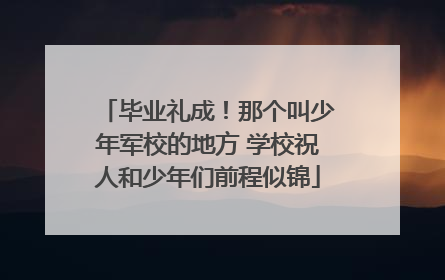 毕业礼成！那个叫少年军校的地方 学校祝人和少年们前程似锦