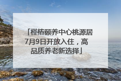 槿椿颐养中心桃源居7月9日开放入住，高品质养老新选择