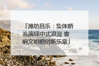 潍坊昌乐：集体婚礼演绎中式浪漫 奏响文明婚俗新乐章