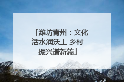 潍坊青州：文化活水润沃土 乡村振兴谱新篇