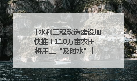 水利工程改造建设加快推！110万亩农田将用上“及时水”