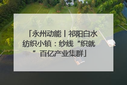 永州动能丨祁阳白水纺织小镇：纱线“织就”百亿产业集群