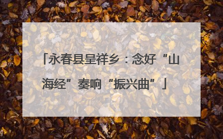 永春县呈祥乡：念好“山海经”奏响“振兴曲”