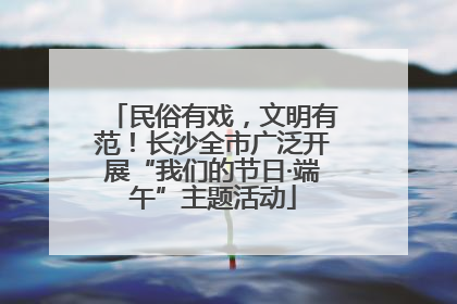民俗有戏，文明有范！长沙全市广泛开展“我们的节日·端午”主题活动