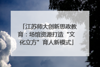 江苏师大创新思政教育：场馆资源打造“文化立方”育人新模式