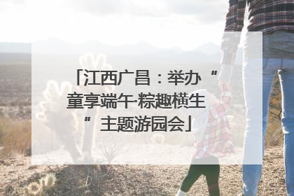 江西广昌：举办“童享端午·粽趣横生”主题游园会