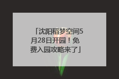 沈阳稻梦空间5月28日开园！免费入园攻略来了