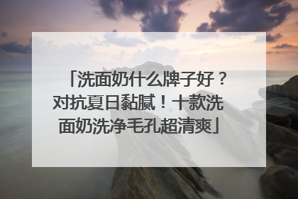 洗面奶什么牌子好？对抗夏日黏腻！十款洗面奶洗净毛孔超清爽