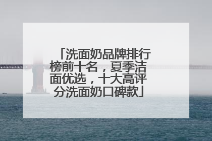 洗面奶品牌排行榜前十名，夏季洁面优选，十大高评分洗面奶口碑款
