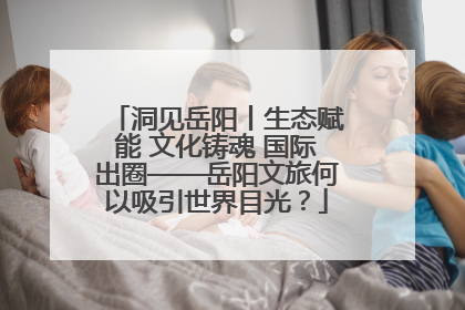 洞见岳阳丨生态赋能 文化铸魂 国际出圈——岳阳文旅何以吸引世界目光？