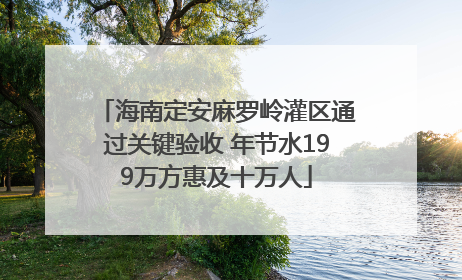海南定安麻罗岭灌区通过关键验收 年节水199万方惠及十万人