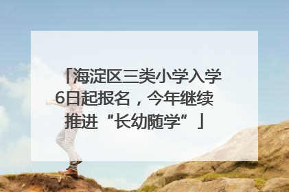 海淀区三类小学入学6日起报名，今年继续推进“长幼随学”
