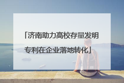 济南助力高校存量发明专利在企业落地转化
