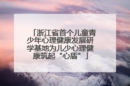 浙江省首个儿童青少年心理健康发展研学基地为儿少心理健康筑起“心盾”