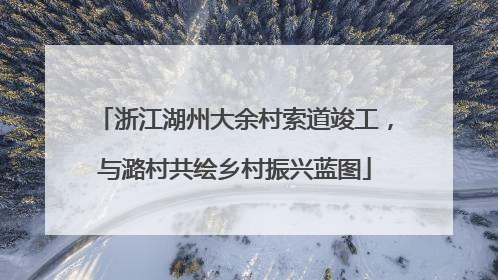 浙江湖州大余村索道竣工，与潞村共绘乡村振兴蓝图
