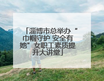淄博市总举办“巾帼守护 安全有她”女职工素质提升大讲堂