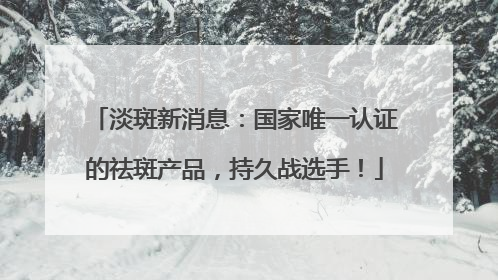 淡斑新消息：国家唯一认证的祛斑产品，持久战选手！