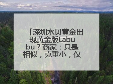 深圳水贝黄金出现黄金版Labubu？商家：只是相似，克重小，仅需几百元