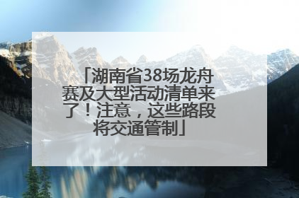 湖南省38场龙舟赛及大型活动清单来了！注意，这些路段将交通管制