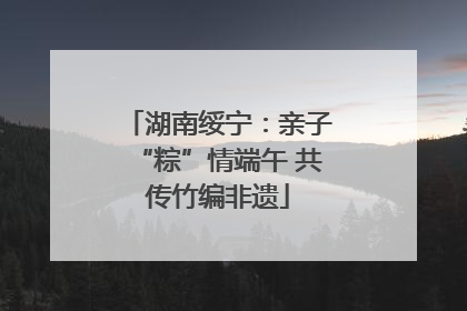 湖南绥宁：亲子“粽”情端午 共传竹编非遗