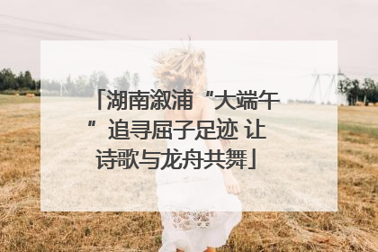 湖南溆浦“大端午”追寻屈子足迹 让诗歌与龙舟共舞