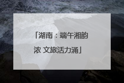 湖南：端午湘韵浓 文旅活力涌