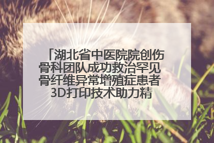 湖北省中医院院创伤骨科团队成功救治罕见骨纤维异常增殖症患者 3D打印技术助力精准矫形手术