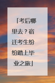 考后哪里去？宿迁考生纷纷踏上毕业之旅