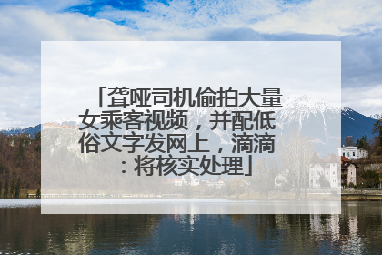聋哑司机偷拍大量女乘客视频，并配低俗文字发网上，滴滴：将核实处理