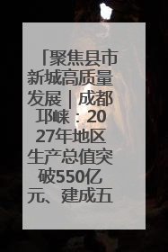聚焦县市新城高质量发展｜成都邛崃：2027年地区生产总值突破550亿元、建成五百亿级园区